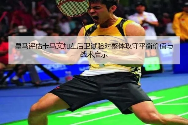 皇马评估卡马文加左后卫试验对整体攻守平衡价值与战术启示
