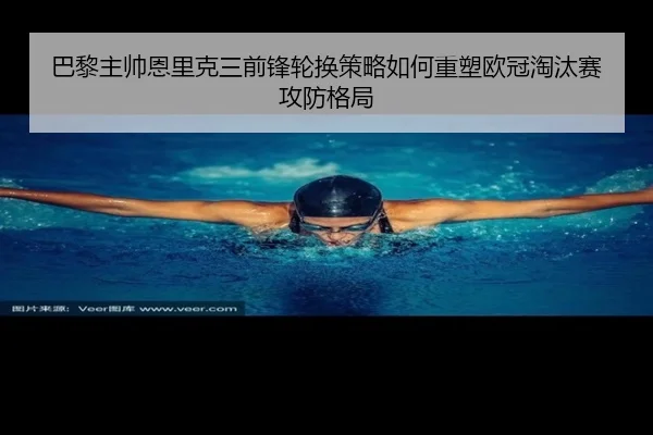 巴黎主帅恩里克三前锋轮换策略如何重塑欧冠淘汰赛攻防格局