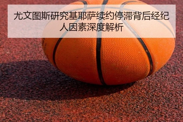 尤文图斯研究基耶萨续约停滞背后经纪人因素深度解析