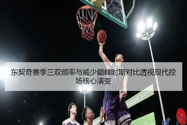 东契奇赛季三双频率与威少巅峰时期对比透视现代控场核心演变