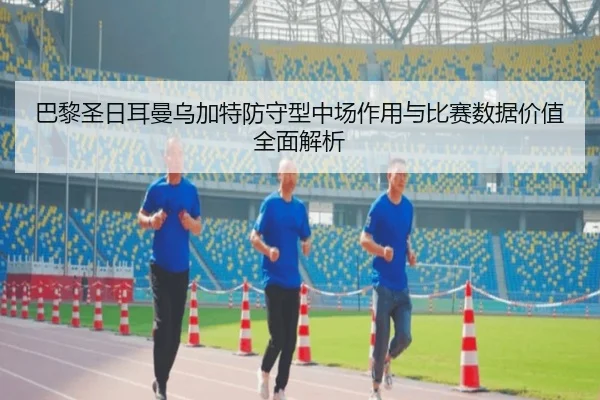 巴黎圣日耳曼乌加特防守型中场作用与比赛数据价值全面解析